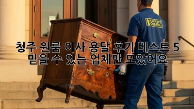 청주 원룸 이사 용달 후기 베스트 5: 믿을 수 있는 업체만 모았어요!